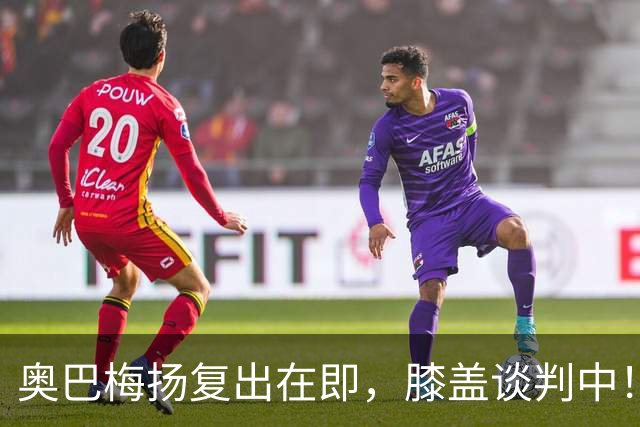 奥巴梅扬复出在即，膝盖谈判中！